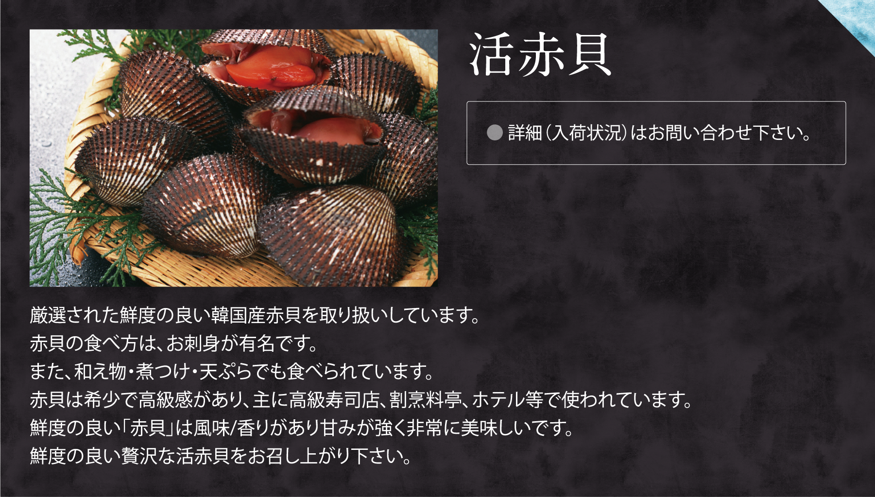 活赤貝。厳選された鮮度の良い韓国産赤貝を取り扱いしています。
赤貝の食べ方は、お刺身が有名です。
また、和え物・煮つけ・天ぷらでも食べられています。
赤貝は希少で高級感があり、主に高級寿司店、割烹料亭、ホテル等で使われています。
鮮度の良い「赤貝」は風味/香りがあり甘みが強く非常に美味しいです。
鮮度の良い贅沢な活赤貝をお召し上がり下さい。

