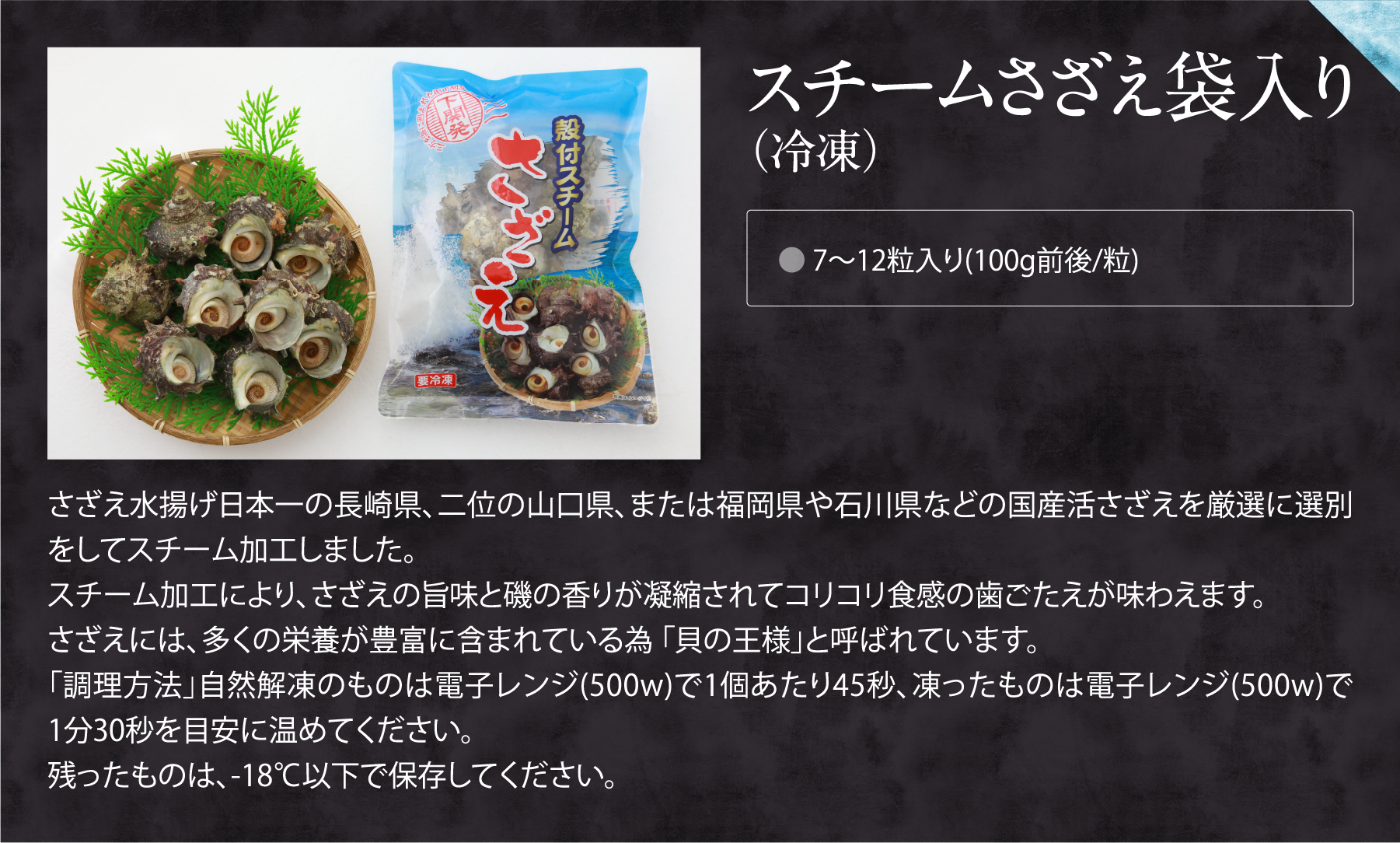 スチームさざえ袋入り（冷凍）。さざえ水揚げ日本一の長崎県、二位の山口県、または福岡県や石川県などの国産活さざえを厳選に選別をしてスチーム加工しました。
スチーム加工により、さざえの旨味と磯の香りが凝縮されてコリコリ食感の歯ごたえが味わえます。
さざえには、多くの栄養が豊富に含まれている為 「貝の王様」と呼ばれています。
「調理方法」自然解凍のものは電子レンジ(500w)で1個あたり45秒、凍ったものは電子レンジ(500w)で1分30秒を目安に温めてください。
残ったものは、-18℃以下で保存してください。